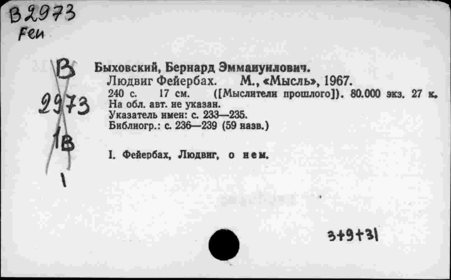 ﻿Гей
Я 73
Быховский, Бернард Эммануилович.
Людвиг Фейербах. М., «Мысль», 1967.
240 с. 17 см. ([Мыслители прошлого]). 80.000 экз. 27 к.
На обл. авт. не указан.
Указатель имен: с. 233—235.
Библиогр.: с. 236—239 (59 назв.)
I. Фейербах, Людвиг, о ней.
